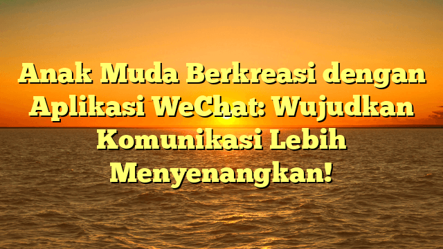 Anak Muda Berkreasi dengan Aplikasi WeChat: Wujudkan Komunikasi Lebih Menyenangkan!