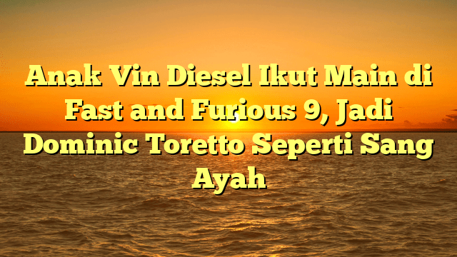 Anak Vin Diesel Ikut Main di Fast and Furious 9, Jadi Dominic Toretto Seperti Sang Ayah
