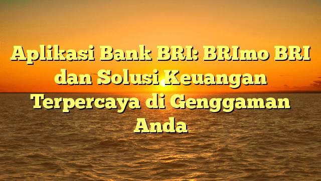 Aplikasi Bank BRI: BRImo BRI dan Solusi Keuangan Terpercaya di Genggaman Anda
