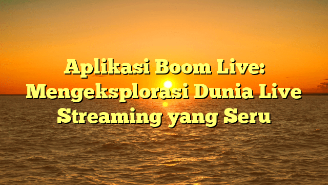 Aplikasi Boom Live: Mengeksplorasi Dunia Live Streaming yang Seru