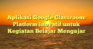 Aplikasi Google Classroom: Platform Inovatif untuk Kegiatan Belajar Mengajar