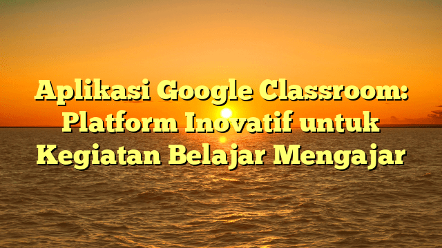 Aplikasi Google Classroom: Platform Inovatif untuk Kegiatan Belajar Mengajar Aplikasi Google Classroom: Platform Inovatif untuk Kegiatan Belajar Mengajar
