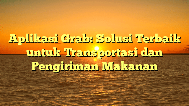 Aplikasi Grab: Solusi Terbaik untuk Transportasi dan Pengiriman Makanan