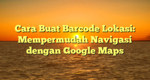 Cara Buat Barcode Lokasi: Mempermudah Navigasi dengan Google Maps