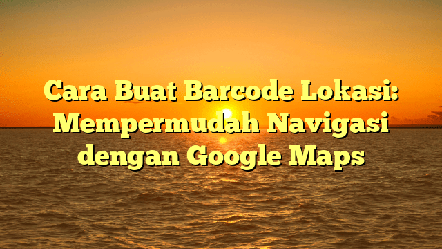 Cara Buat Barcode Lokasi: Mempermudah Navigasi dengan Google Maps