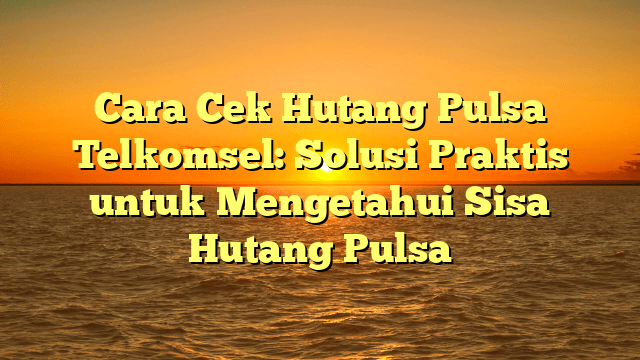 Cara Cek Hutang Pulsa Telkomsel: Solusi Praktis untuk Mengetahui Sisa Hutang Pulsa