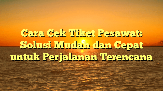 Cara Cek Tiket Pesawat: Solusi Mudah dan Cepat untuk Perjalanan Terencana