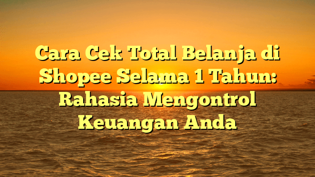Cara Cek Total Belanja di Shopee Selama 1 Tahun: Rahasia Mengontrol Keuangan Anda