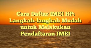 Cara Daftar IMEI HP: Langkah-langkah Mudah untuk Melakukan Pendaftaran IMEI