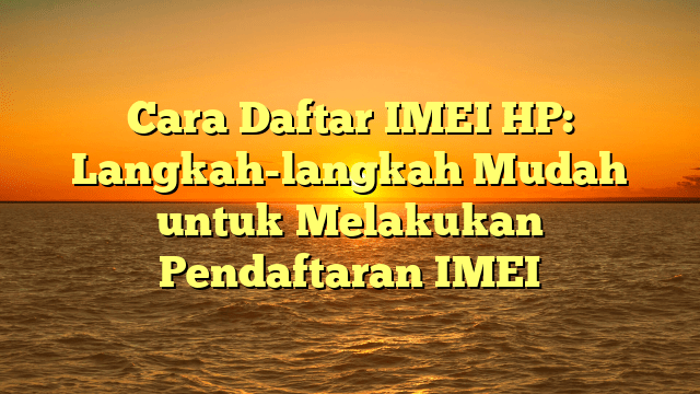 Cara Daftar IMEI HP: Langkah-langkah Mudah untuk Melakukan Pendaftaran IMEI