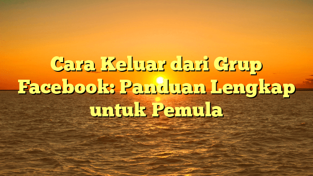 Cara Keluar dari Grup Facebook: Panduan Lengkap untuk Pemula