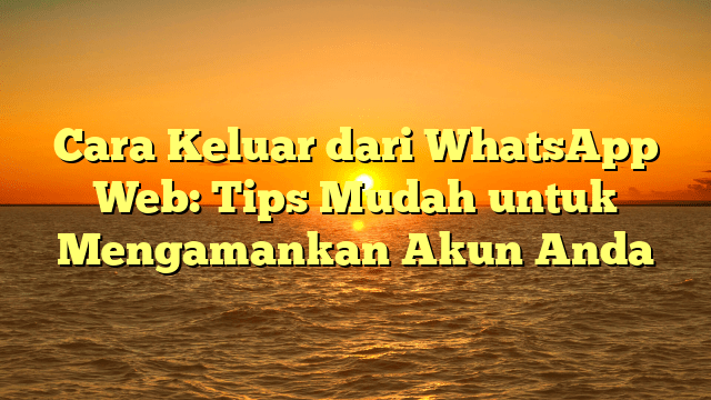 Cara Keluar dari WhatsApp Web: Tips Mudah untuk Mengamankan Akun Anda