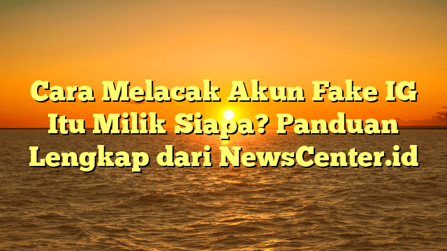 Cara Melacak Akun Fake IG Itu Milik Siapa? Panduan Lengkap dari NewsCenter.id