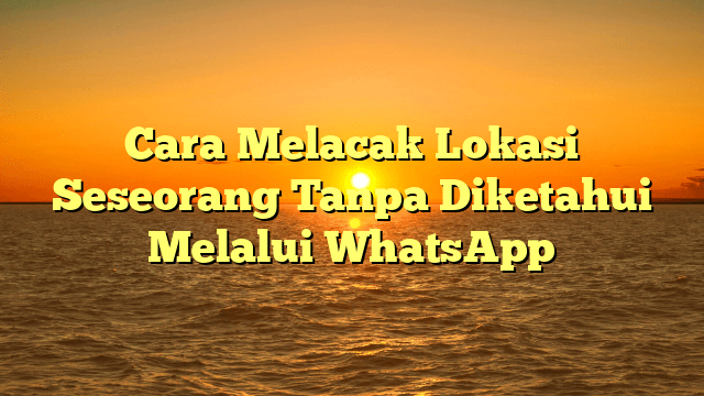Cara Melacak Lokasi Seseorang Tanpa Diketahui Melalui WhatsApp