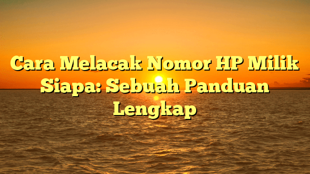 Cara Melacak Nomor HP Milik Siapa: Sebuah Panduan Lengkap