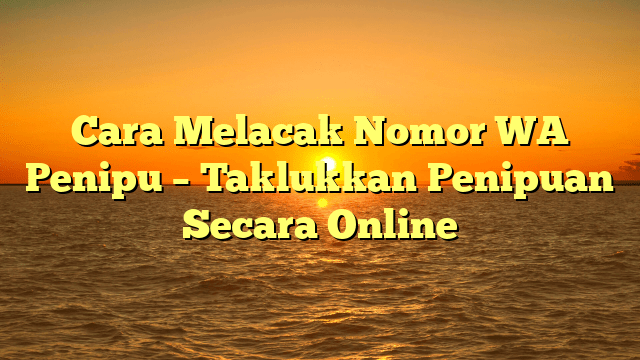Cara Melacak Nomor WA Penipu – Taklukkan Penipuan Secara Online