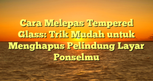 Cara Melepas Tempered Glass: Trik Mudah untuk Menghapus Pelindung Layar Ponselmu
