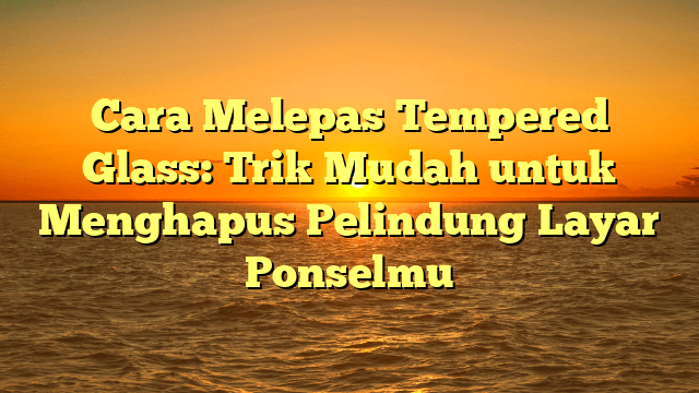 Cara Melepas Tempered Glass: Trik Mudah untuk Menghapus Pelindung Layar Ponselmu