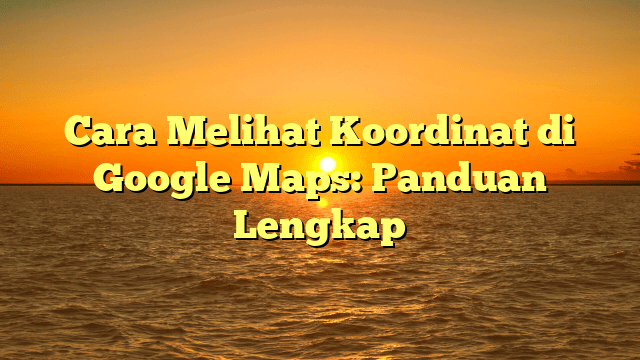 Cara Melihat Koordinat di Google Maps: Panduan Lengkap