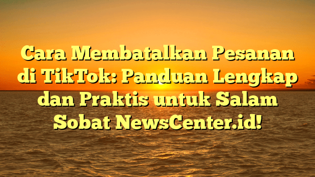 Cara Membatalkan Pesanan di TikTok: Panduan Lengkap dan Praktis untuk Salam Sobat NewsCenter.id!