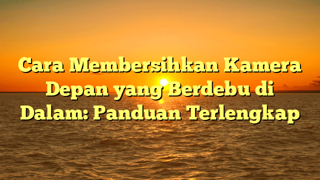 Cara Membersihkan Kamera Depan yang Berdebu di Dalam: Panduan Terlengkap