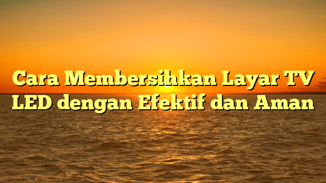 Cara Membersihkan Layar TV LED dengan Efektif dan Aman