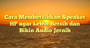 Cara Membersihkan Speaker HP agar Lebih Bersih dan Bikin Audio Jernih