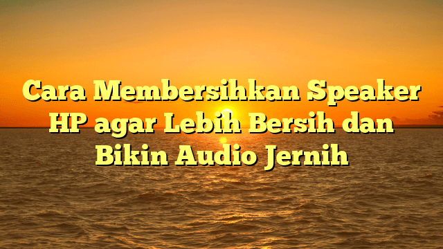 Cara Membersihkan Speaker HP agar Lebih Bersih dan Bikin Audio Jernih