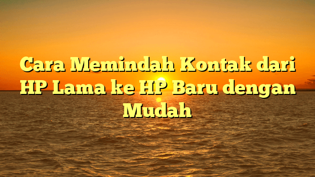 Cara Memindah Kontak dari HP Lama ke HP Baru dengan Mudah