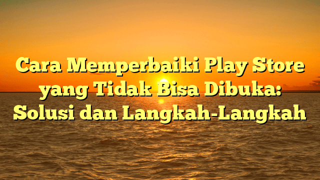 Cara Memperbaiki Play Store yang Tidak Bisa Dibuka: Solusi dan Langkah-Langkah