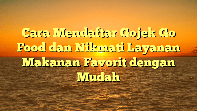 Cara Mendaftar Gojek Go Food dan Nikmati Layanan Makanan Favorit dengan Mudah