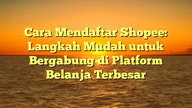 Cara Mendaftar Shopee: Langkah Mudah untuk Bergabung di Platform Belanja Terbesar