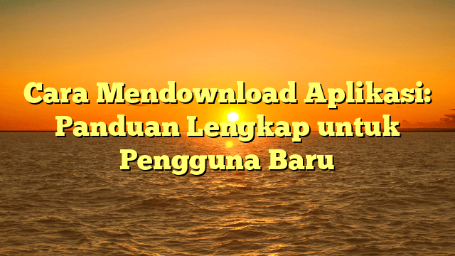 Cara Mendownload Aplikasi: Panduan Lengkap untuk Pengguna Baru