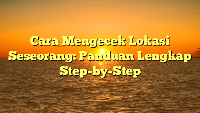 Cara Mengecek Lokasi Seseorang: Panduan Lengkap Step-by-Step