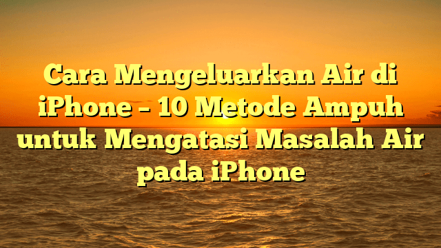 Cara Mengeluarkan Air di iPhone – 10 Metode Ampuh untuk Mengatasi Masalah Air pada iPhone