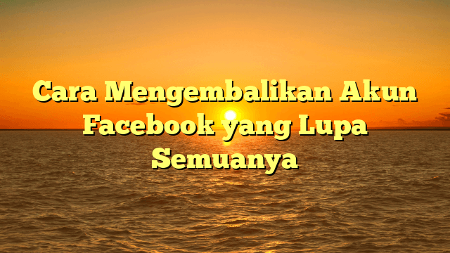Cara Mengembalikan Akun Facebook yang Lupa Semuanya