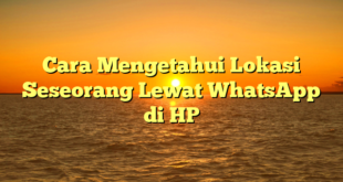 Cara Mengetahui Lokasi Seseorang Lewat WhatsApp di HP
