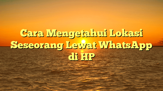 Cara Mengetahui Lokasi Seseorang Lewat WhatsApp di HP