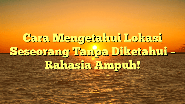 Cara Mengetahui Lokasi Seseorang Tanpa Diketahui – Rahasia Ampuh!