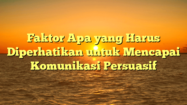 Faktor Apa yang Harus Diperhatikan untuk Mencapai Komunikasi Persuasif