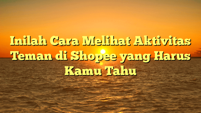 Inilah Cara Melihat Aktivitas Teman di Shopee yang Harus Kamu Tahu