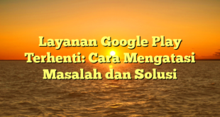 Layanan Google Play Terhenti: Cara Mengatasi Masalah dan Solusi
