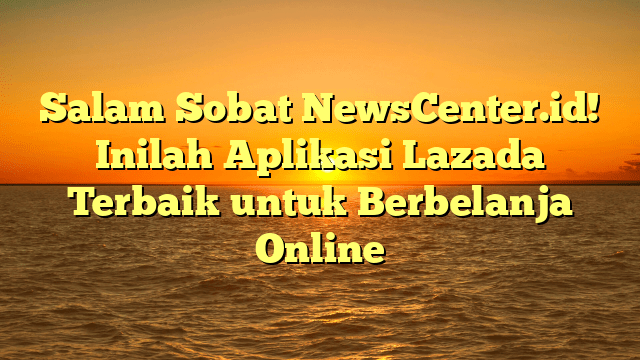 Salam Sobat NewsCenter.id! Inilah Aplikasi Lazada Terbaik untuk Berbelanja Online