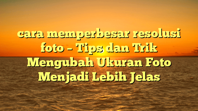 cara memperbesar resolusi foto – Tips dan Trik Mengubah Ukuran Foto Menjadi Lebih Jelas